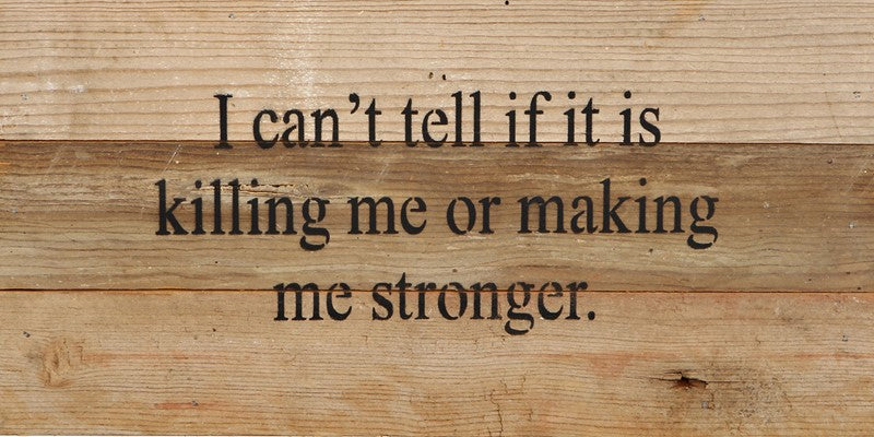 I can't tell if it is killing me or making me stronger. / 14
